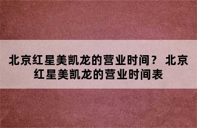 北京红星美凯龙的营业时间？ 北京红星美凯龙的营业时间表